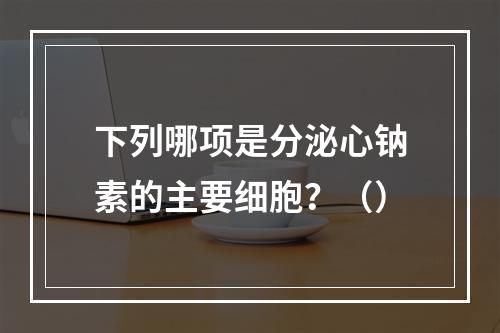 下列哪项是分泌心钠素的主要细胞？（）