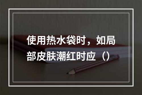 使用热水袋时，如局部皮肤潮红时应（）