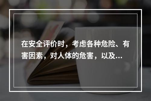 在安全评价时，考虑各种危险、有害因素，对人体的危害，以及采用