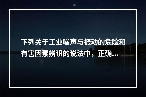 下列关于工业噪声与振动的危险和有害因素辨识的说法中，正确的有