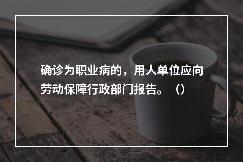 确诊为职业病的，用人单位应向劳动保障行政部门报告。（）