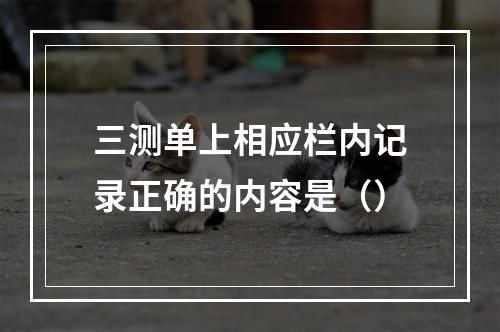 三测单上相应栏内记录正确的内容是（）