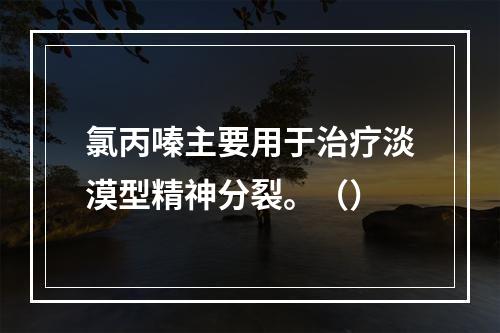 氯丙嗪主要用于治疗淡漠型精神分裂。（）