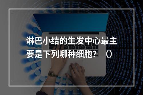 淋巴小结的生发中心最主要是下列哪种细胞？（）