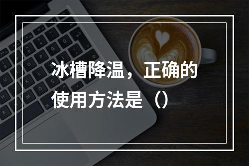 冰槽降温，正确的使用方法是（）