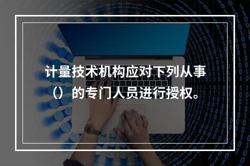 计量技术机构应对下列从事（）的专门人员进行授权。