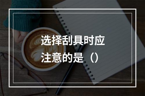 选择刮具时应注意的是（）