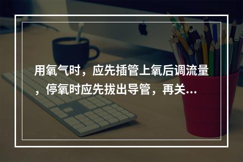 用氧气时，应先插管上氧后调流量，停氧时应先拔出导管，再关闭氧