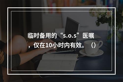 临时备用的“s.o.s”医嘱，仅在10小时内有效。（）