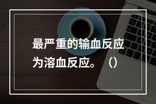 最严重的输血反应为溶血反应。（）