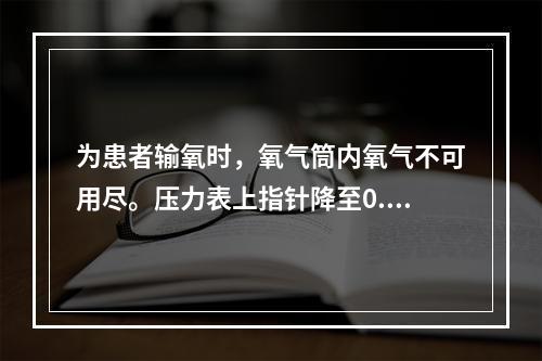 为患者输氧时，氧气筒内氧气不可用尽。压力表上指针降至0.5M