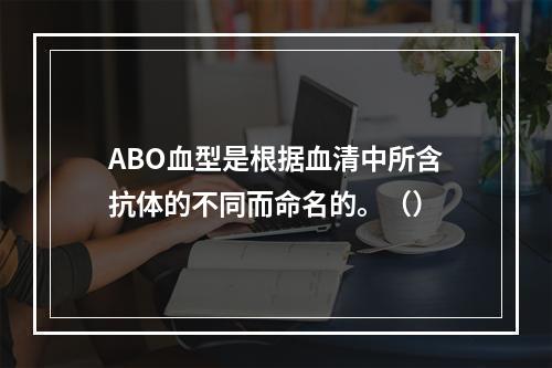 ABO血型是根据血清中所含抗体的不同而命名的。（）