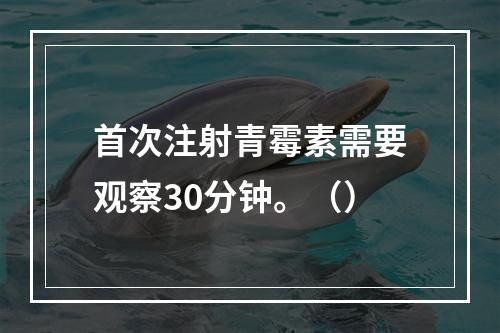 首次注射青霉素需要观察30分钟。（）