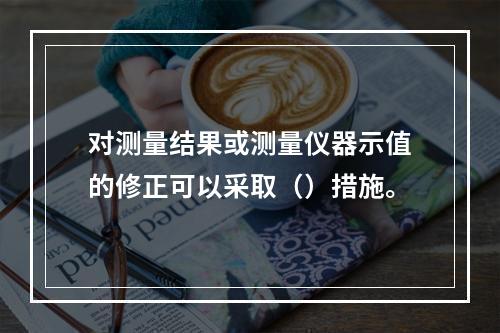 对测量结果或测量仪器示值的修正可以采取（）措施。