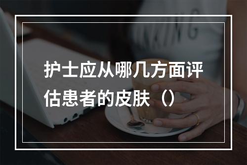 护士应从哪几方面评估患者的皮肤（）