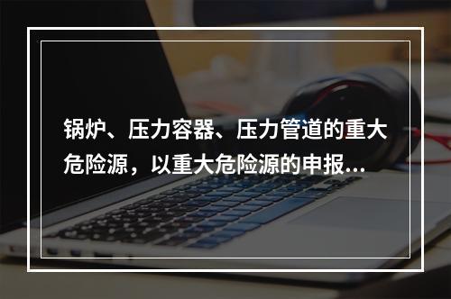 锅炉、压力容器、压力管道的重大危险源，以重大危险源的申报范围