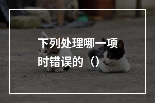 下列处理哪一项时错误的（）