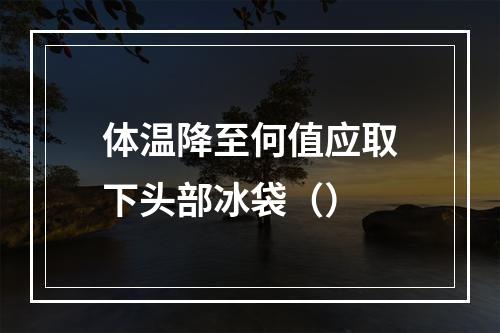 体温降至何值应取下头部冰袋（）