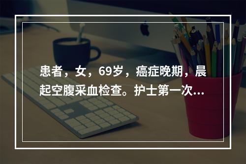 患者，女，69岁，癌症晚期，晨起空腹采血检查。护士第一次静脉