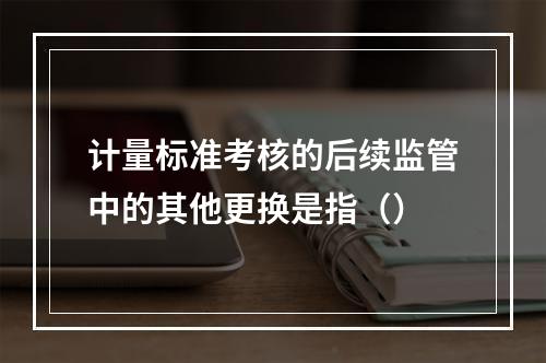 计量标准考核的后续监管中的其他更换是指（）