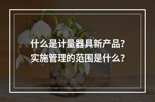 什么是计量器具新产品？实施管理的范围是什么？