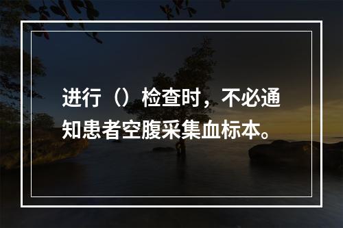 进行（）检查时，不必通知患者空腹采集血标本。