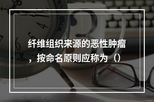 纤维组织来源的恶性肿瘤，按命名原则应称为（）