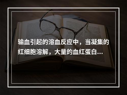 输血引起的溶血反应中，当凝集的红细胞溶解，大量的血红蛋白进入