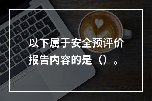 以下属于安全预评价报告内容的是（）。