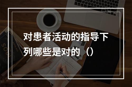 对患者活动的指导下列哪些是对的（）