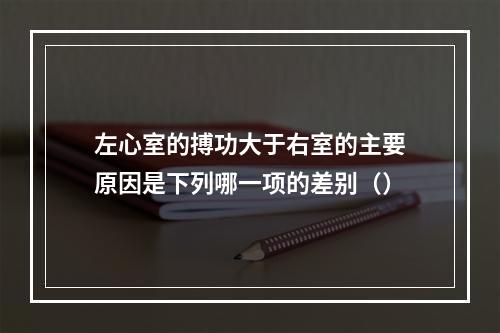 左心室的搏功大于右室的主要原因是下列哪一项的差别（）