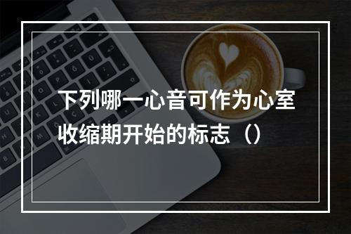 下列哪一心音可作为心室收缩期开始的标志（）