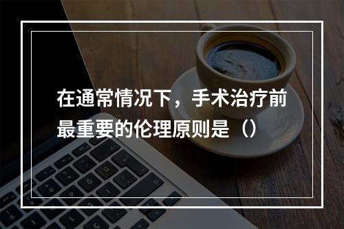 在通常情况下，手术治疗前最重要的伦理原则是（）