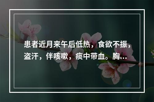 患者近月来午后低热，食欲不振，盗汗，伴咳嗽，痰中带血。胸片示