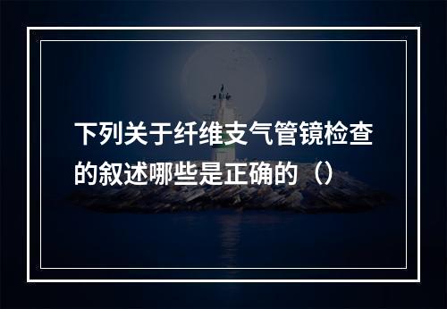 下列关于纤维支气管镜检查的叙述哪些是正确的（）