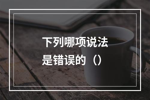 下列哪项说法是错误的（）