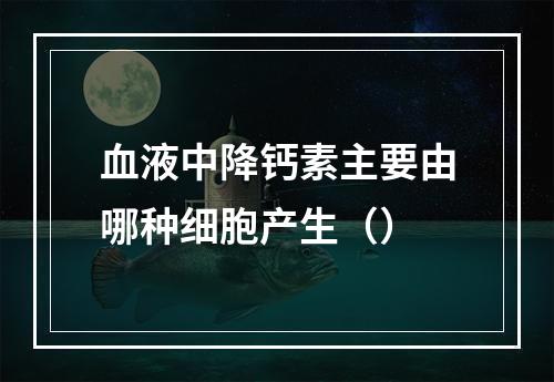 血液中降钙素主要由哪种细胞产生（）