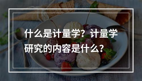 什么是计量学？计量学研究的内容是什么？