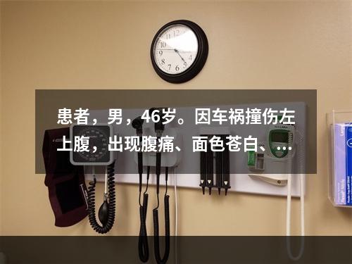 患者，男，46岁。因车祸撞伤左上腹，出现腹痛、面色苍白、出冷