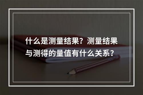 什么是测量结果？测量结果与测得的量值有什么关系？