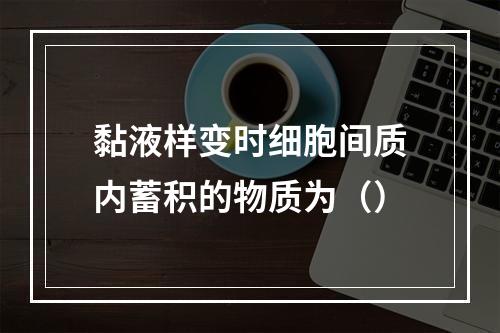 黏液样变时细胞间质内蓄积的物质为（）