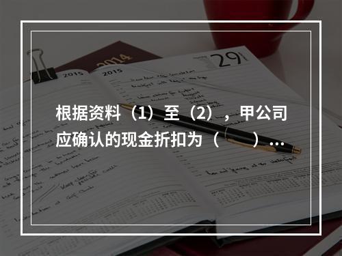 根据资料（1）至（2），甲公司应确认的现金折扣为（　　）元。