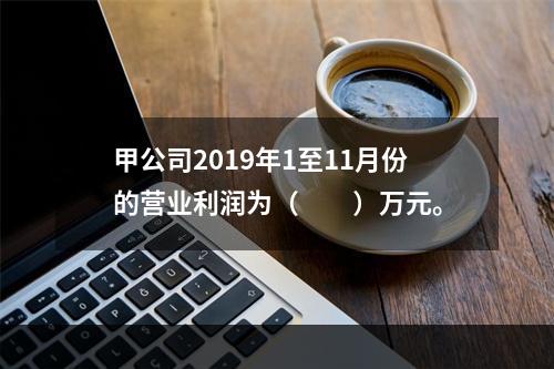 甲公司2019年1至11月份的营业利润为（　　）万元。