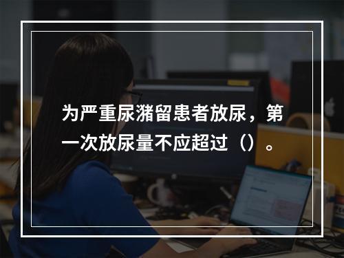 为严重尿潴留患者放尿，第一次放尿量不应超过（）。