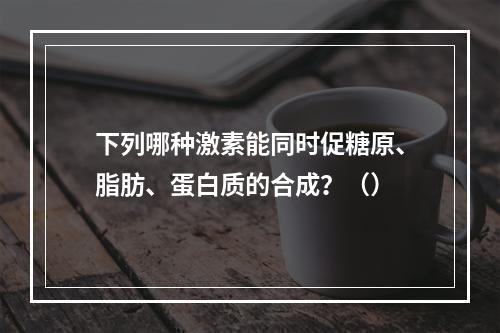 下列哪种激素能同时促糖原、脂肪、蛋白质的合成？（）