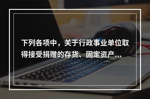 下列各项中，关于行政事业单位取得接受捐赠的存货、固定资产、无