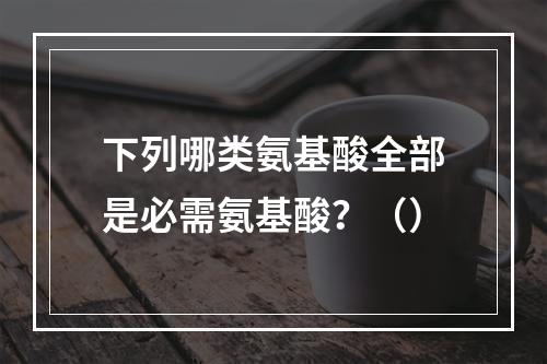 下列哪类氨基酸全部是必需氨基酸？（）