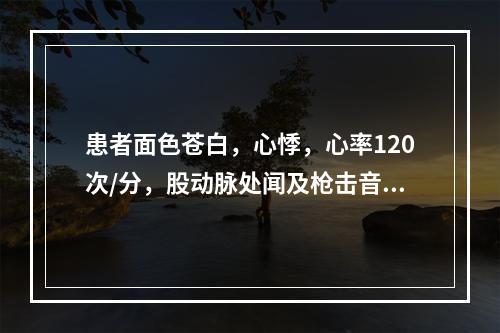 患者面色苍白，心悸，心率120次/分，股动脉处闻及枪击音，血