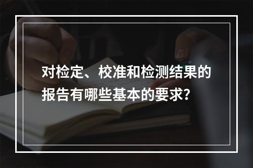 对检定、校准和检测结果的报告有哪些基本的要求？