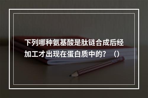 下列哪种氨基酸是肽链合成后经加工才出现在蛋白质中的？（）